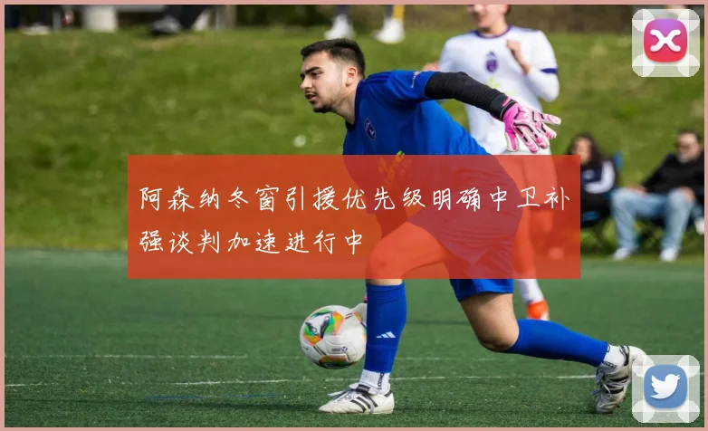 阿森纳冬窗引援优先级明确中卫补强谈判加速进行中