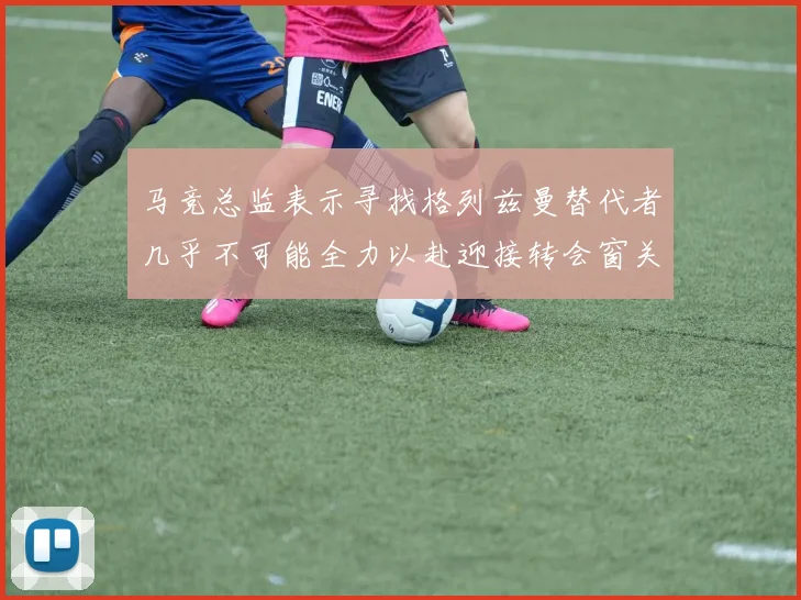 马竞总监表示寻找格列兹曼替代者几乎不可能全力以赴迎接转会窗关闭
