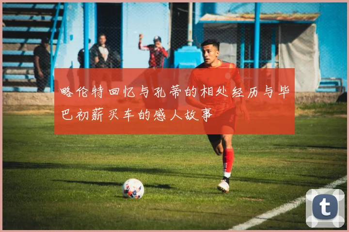 略伦特回忆与孔蒂的相处经历与毕巴初薪买车的感人故事