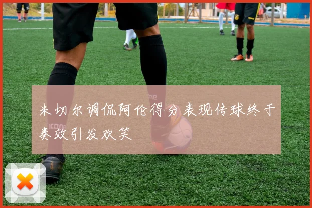 米切尔调侃阿伦得分表现传球终于奏效引发欢笑