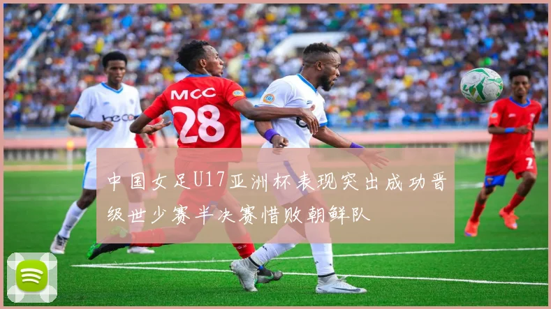 中国女足U17亚洲杯表现突出成功晋级世少赛半决赛惜败朝鲜队