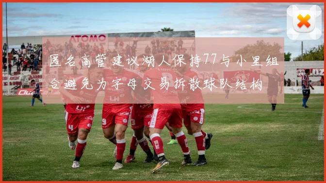 匿名高管建议湖人保持77与小里组合避免为字母交易拆散球队结构