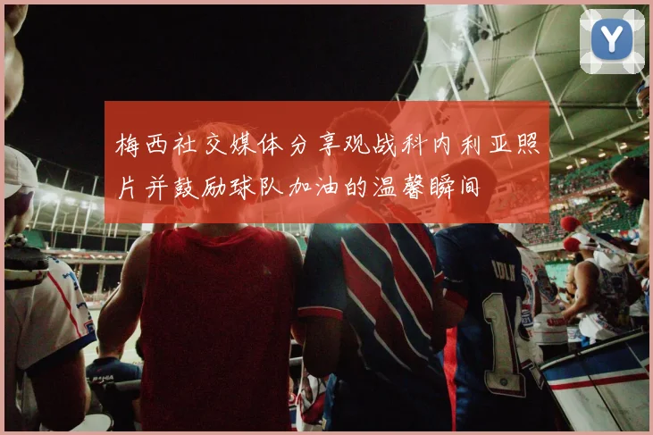 梅西社交媒体分享观战科内利亚照片并鼓励球队加油的温馨瞬间