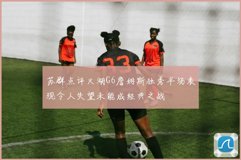 苏群点评火湖G6詹姆斯独秀半场表现令人失望未能成经典之战