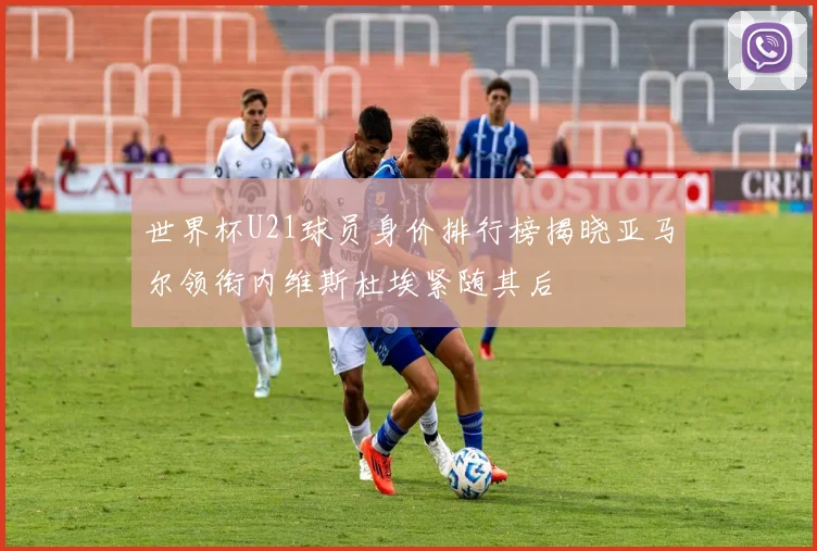 世界杯U21球员身价排行榜揭晓亚马尔领衔内维斯杜埃紧随其后